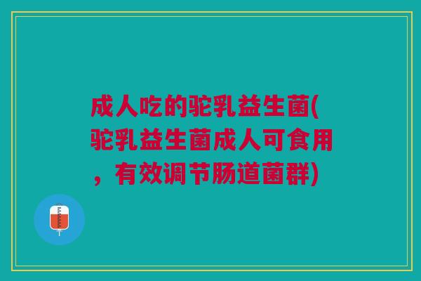 成人吃的驼乳益生菌(驼乳益生菌成人可食用,有效调节肠道菌群)