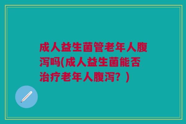 成人益生菌管老年人腹泻吗(成人益生菌能否治疗老年人腹泻？)
