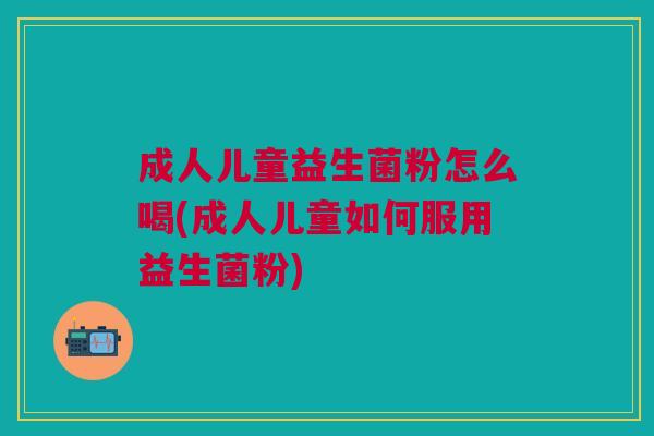 成人儿童益生菌粉怎么喝(成人儿童如何服用益生菌粉)