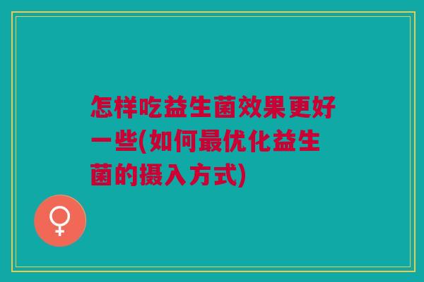 怎样吃益生菌效果更好一些(如何最优化益生菌的摄入方式)