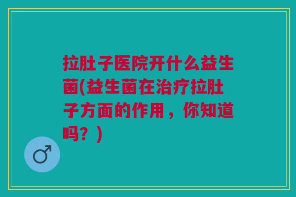 拉肚子医院开什么益生菌(益生菌在治疗拉肚子方面的作用,你知道吗?)