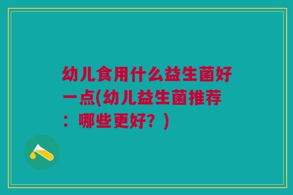 幼儿食用什么益生菌好一点(幼儿益生菌推荐:哪些更好?) 幼儿食用什么益生菌好一点(幼儿益生菌推荐:哪些更好?)