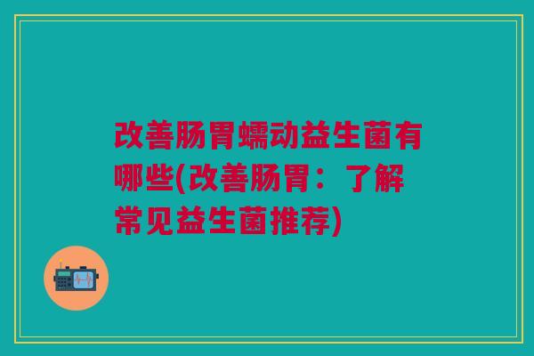 改善肠胃蠕动益生菌有哪些(改善肠胃:了解常见益生菌推荐) 改善肠胃蠕动益生菌有哪些(改善肠胃:了解常见益生菌推荐)