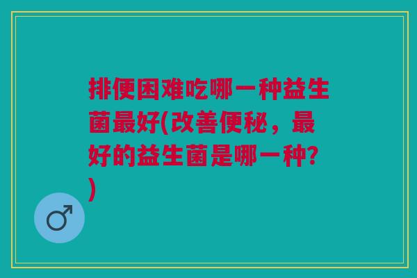 排便困难吃哪一种益生菌最好(改善便秘,最好的益生菌是哪一种?)
