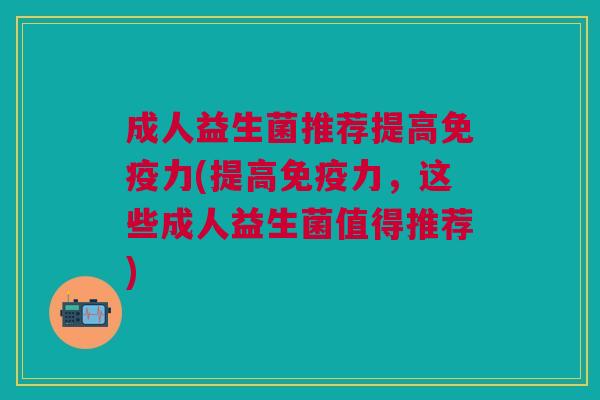 成人益生菌推荐提高免疫力(提高免疫力,这些成人益生菌值得推荐)