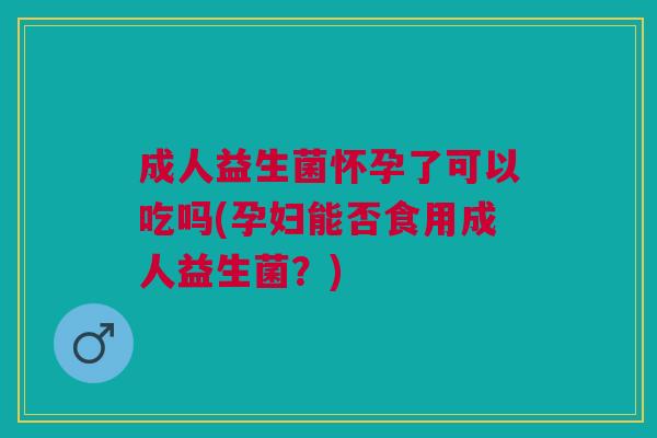 成人益生菌怀孕了可以吃吗(孕妇能否食用成人益生菌?)
