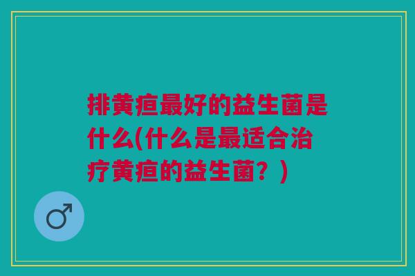 排黄疸最好的益生菌是什么(什么是最适合治疗黄疸的益生菌?)