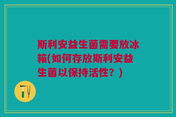 斯利安益生菌需要放冰箱(如何存放斯利安益生菌以保持活性?)