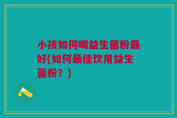 小孩如何喝益生菌粉最好(如何最佳饮用益生菌粉?)