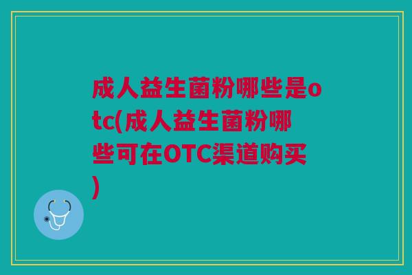 成人益生菌粉哪些是otc(成人益生菌粉哪些可在OTC渠道购买)