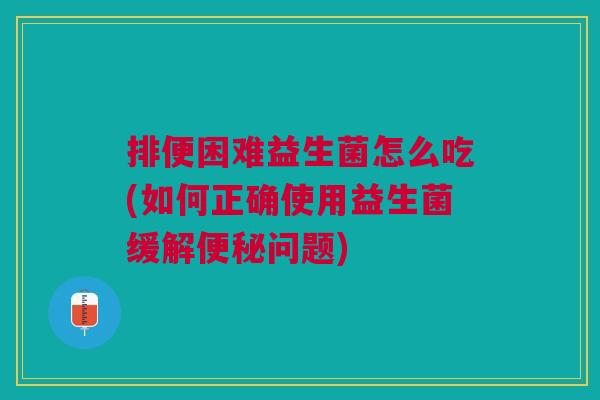 排便困难益生菌怎么吃(如何正确使用益生菌缓解便秘问题)