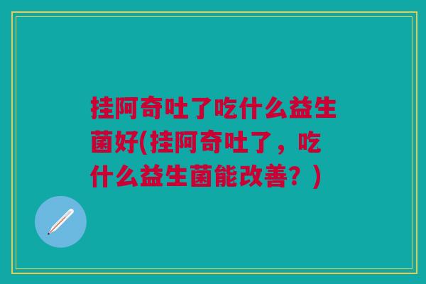 挂阿奇吐了吃什么益生菌好(挂阿奇吐了,吃什么益生菌能改善?) 挂阿奇吐了吃什么益生菌好(挂阿奇吐了,吃什么益生菌能改善?)