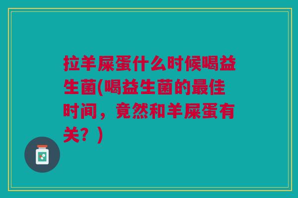 拉羊屎蛋什么时候喝益生菌(喝益生菌的最佳时间,竟然和羊屎蛋有关?)