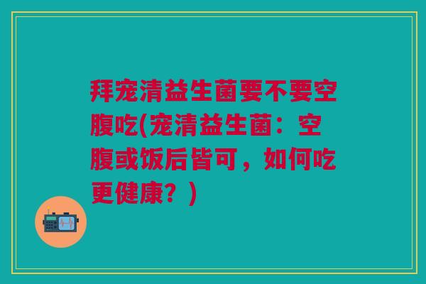拜宠清益生菌要不要空腹吃(宠清益生菌:空腹或饭后皆可,如何吃更健康?) 拜宠清益生菌要不要空腹吃(宠清益生菌:空腹或饭后皆可,如何吃更健康?)