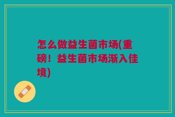 怎么做益生菌市场(重磅!益生菌市场渐入佳境)