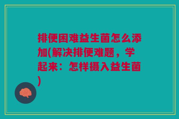排便困难益生菌怎么添加(解决排便难题,学起来:怎样摄入益生菌)