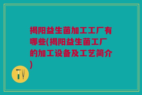 揭阳益生菌加工工厂有哪些(揭阳益生菌工厂的加工设备及工艺简介)