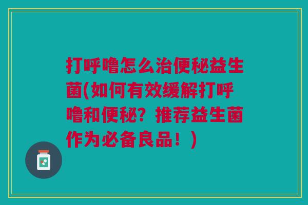 打呼噜怎么治便秘益生菌(如何有效缓解打呼噜和便秘?推荐益生菌作为必备良品!)