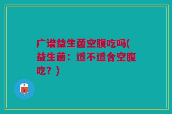 广谱益生菌空腹吃吗(益生菌:适不适合空腹吃?) 广谱益生菌空腹吃吗(益生菌:适不适合空腹吃?)