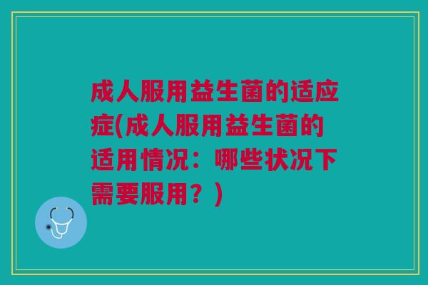 成人服用益生菌的适应症(成人服用益生菌的适用情况:哪些状况下需要服用?)