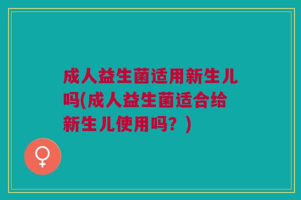 成人益生菌适用新生儿吗(成人益生菌适合给新生儿使用吗?)