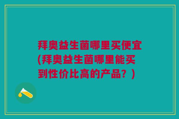 拜奥益生菌哪里买便宜(拜奥益生菌哪里能买到性价比高的产品?)
