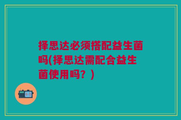 择思达必须搭配益生菌吗(择思达需配合益生菌使用吗?) 择思达必须搭配益生菌吗(择思达需配合益生菌使用吗?)