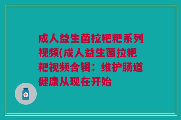 成人益生菌拉粑粑系列视频(成人益生菌拉粑粑视频合辑:维护肠道健康从现在开始