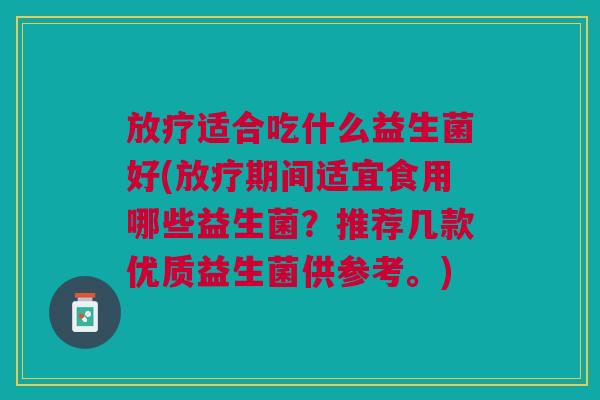 放疗适合吃什么益生菌好(放疗期间适宜食用哪些益生菌?推荐几款优质益生菌供参考。)
