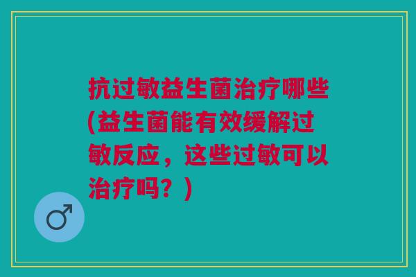 抗过敏益生菌治疗哪些(益生菌能有效缓解过敏反应,这些过敏可以治疗吗?)