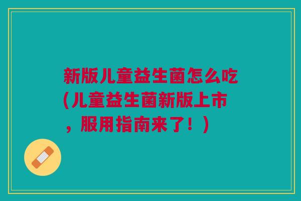 新版儿童益生菌怎么吃(儿童益生菌新版上市,服用指南来了!)