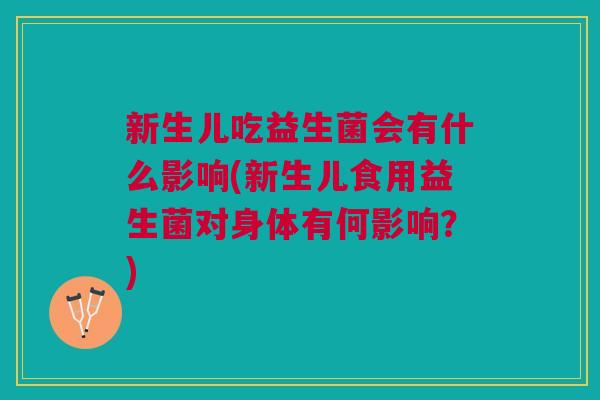 新生儿吃益生菌会有什么影响(新生儿食用益生菌对身体有何影响?)