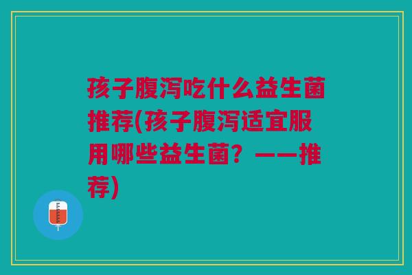 孩子腹泻吃什么益生菌推荐(孩子腹泻适宜服用哪些益生菌？——推荐)