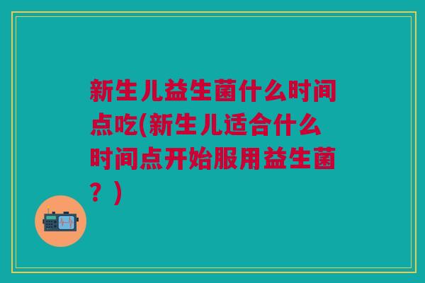 新生儿益生菌什么时间点吃(新生儿适合什么时间点开始服用益生菌?) 新生儿益生菌什么时间点吃(新生儿适合什么时间点开始服用益生菌?)