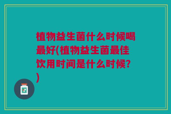 植物益生菌什么时候喝最好(植物益生菌最佳饮用时间是什么时候?)