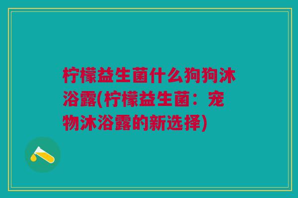 柠檬益生菌什么狗狗沐浴露(柠檬益生菌:宠物沐浴露的新选择)