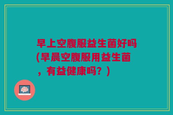 早上空腹服益生菌好吗(早晨空腹服用益生菌,有益健康吗?) 早上空腹服益生菌好吗(早晨空腹服用益生菌,有益健康吗?)