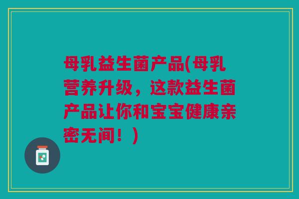 母乳益生菌产品(母乳营养升级,这款益生菌产品让你和宝宝健康亲密无间!) 母乳益生菌产品(母乳营养升级,这款益生菌产品让你和宝宝健康亲密无间!)