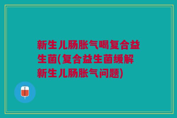 新生儿肠胀气喝复合益生菌(复合益生菌缓解新生儿肠胀气问题)