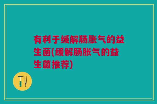 有利于缓解肠胀气的益生菌(缓解肠胀气的益生菌推荐)