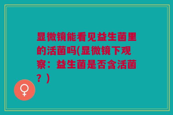 显微镜能看见益生菌里的活菌吗(显微镜下观察：益生菌是否含活菌？)
