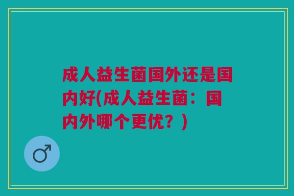 成人益生菌国外还是国内好(成人益生菌:国内外哪个更优?) 成人益生菌国外还是国内好(成人益生菌:国内外哪个更优?)