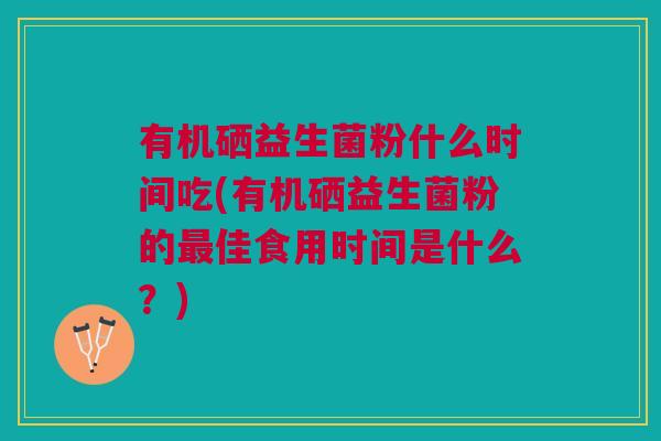 有机硒益生菌粉什么时间吃(有机硒益生菌粉的最佳食用时间是什么?)