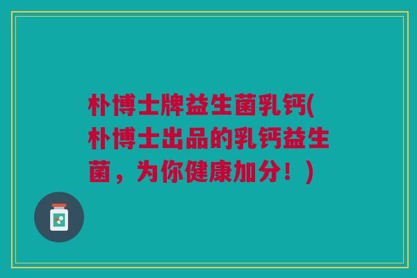 朴博士牌益生菌乳钙(朴博士出品的乳钙益生菌,为你健康加分!)