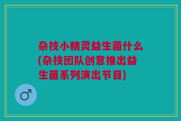 杂技小精灵益生菌什么(杂技团队创意推出益生菌系列演出节目)