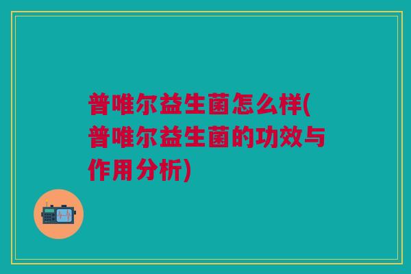 普唯尔益生菌怎么样(普唯尔益生菌的功效与作用分析)
