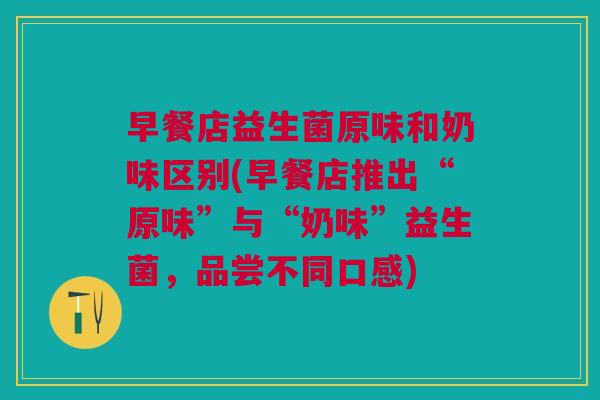早餐店益生菌原味和奶味区别(早餐店推出“原味”与“奶味”益生菌,品尝不同口感)