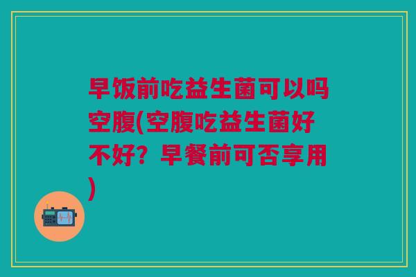 早饭前吃益生菌可以吗空腹(空腹吃益生菌好不好?早餐前可否享用)