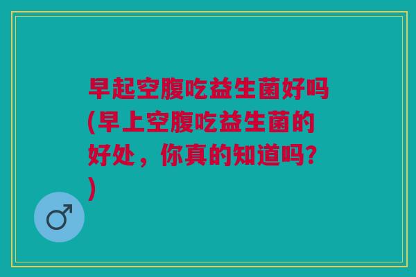 早起空腹吃益生菌好吗(早上空腹吃益生菌的好处,你真的知道吗?)