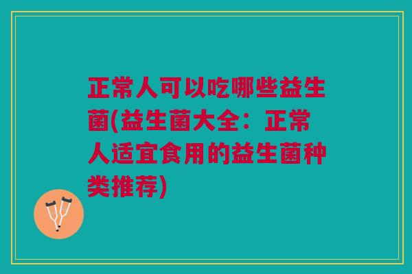 正常人可以吃哪些益生菌(益生菌大全：正常人适宜食用的益生菌种类推荐)